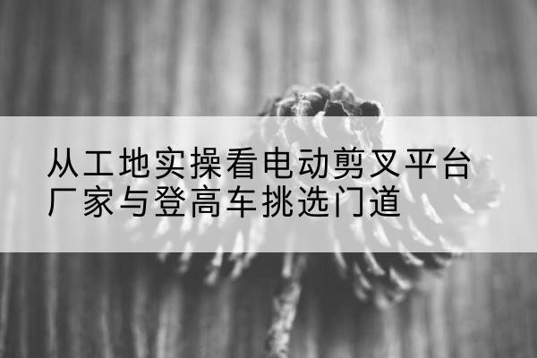 肥东电动剪叉升降平台厂家-从工地实操看电动剪叉平台厂家与登高车挑选门道