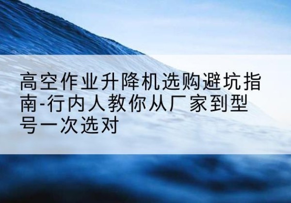肥东升降平台厂家-高空作业升降机选购避坑指南-行内人教你从厂家到型号一次选对