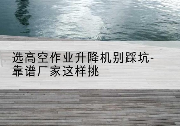 肥东剪叉式升降机厂家-选高空作业升降机别踩坑-靠谱厂家这样挑