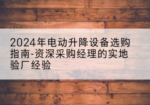 肥东电动剪叉升降平台厂家-2024年电动升降设备选购指南-资深采购经理的实地验厂经验