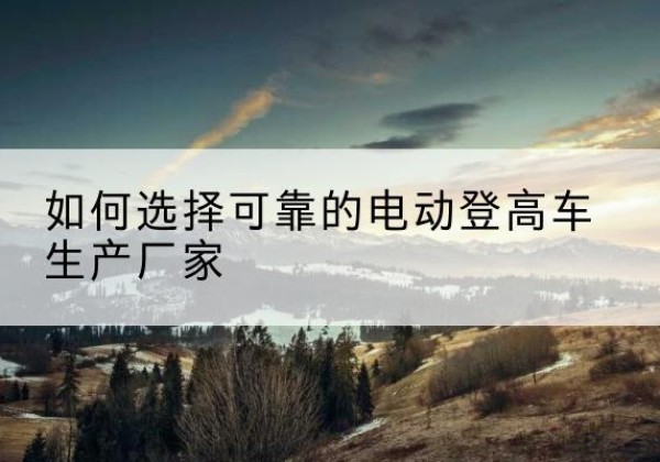 肥东电动登高车厂家-如何选择可靠的电动登高车生产厂家
