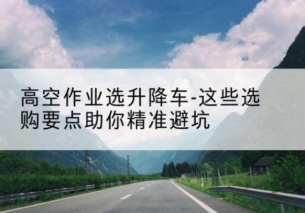 肥东升降车厂家-高空作业选升降车-这些选购要点助你*避坑