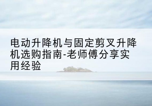 肥东电动升降机怎么选-电动升降机与固定剪叉升降机选购指南-老师傅分享实用经验