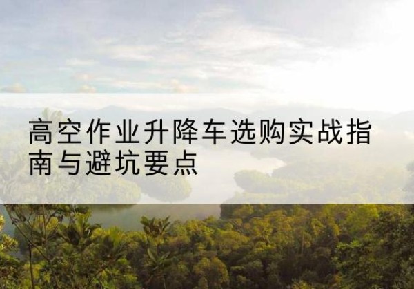 肥东升降车怎么选-高空作业升降车选购实战指南与避坑要点