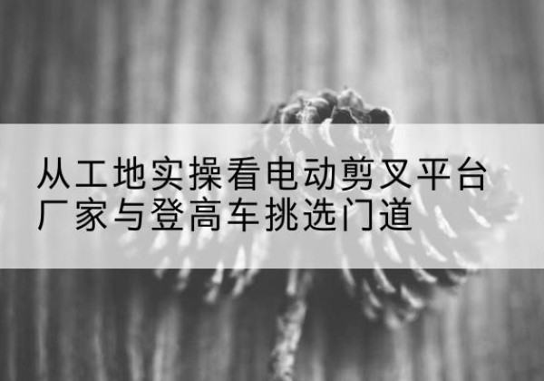 肥东电动剪叉升降平台厂家-从工地实操看电动剪叉平台厂家与登高车挑选门道