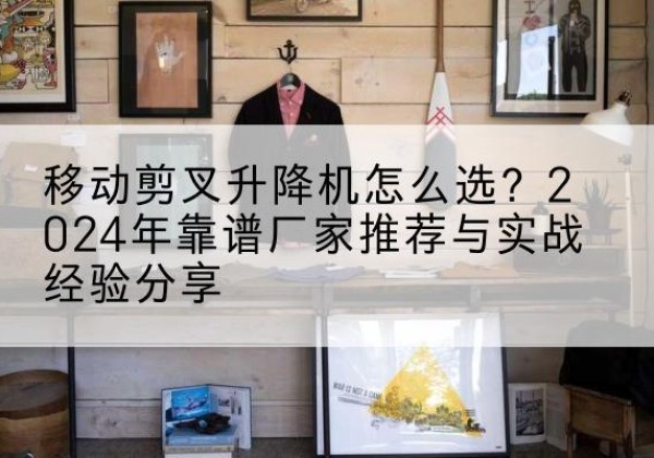 肥东升降平台厂家推荐-移动剪叉升降机怎么选？2024年靠谱厂家推荐与实战经验分享