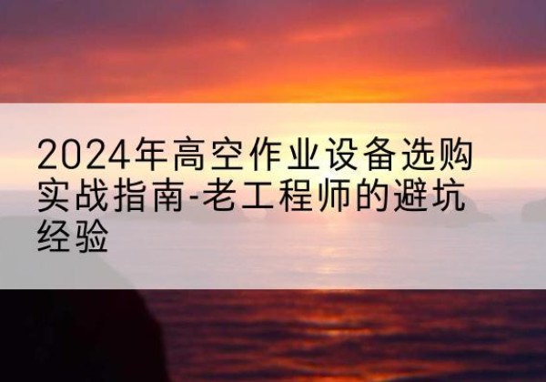 肥东高空作业升降机厂家推荐-2024年高空作业设备选购实战指南-老工程师的避坑经验