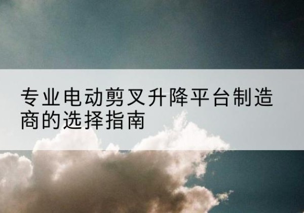 肥东电动剪叉升降平台厂家-专业电动剪叉升降平台制造商的选择指南